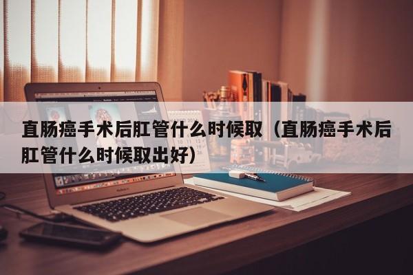 直肠癌手术后肛管什么时候取（直肠癌手术后肛管什么时候取出好） 第1张