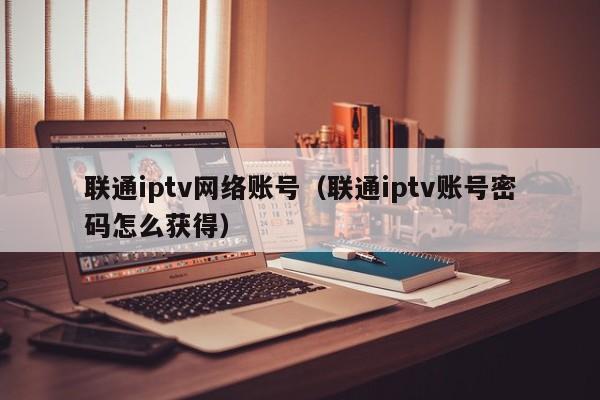 联通iptv网络账号（联通iptv账号密码怎么获得） 第1张