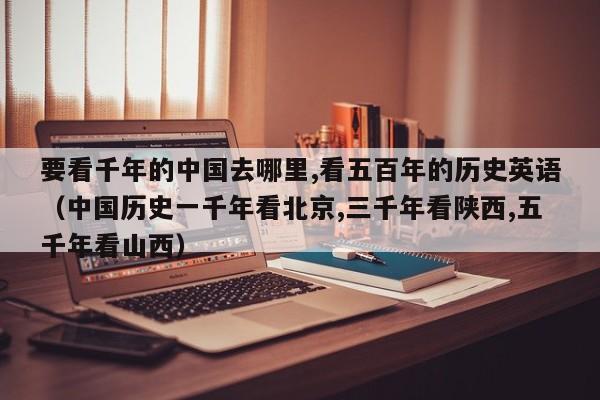 要看千年的中国去哪里,看五百年的历史英语（中国历史一千年看北京,三千年看陕西,五千年看山西） 第1张