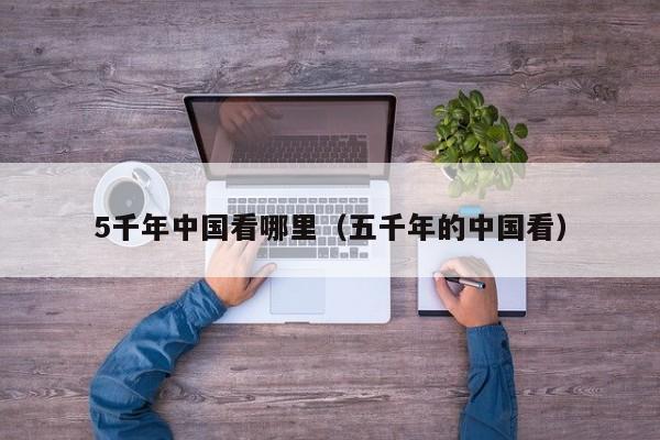 5千年中国看哪里（五千年的中国看） 第1张
