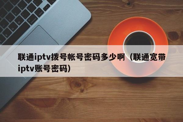 联通iptv拨号帐号密码多少啊（联通宽带iptv账号密码） 第1张