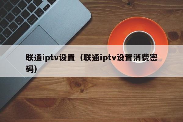 联通iptv设置（联通iptv设置消费密码） 第1张