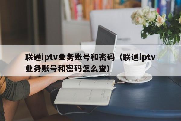 联通iptv业务账号和密码（联通iptv业务账号和密码怎么查） 第1张