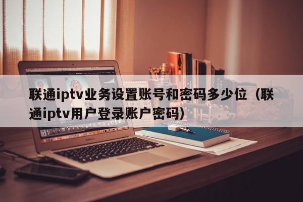 联通iptv业务设置账号和密码多少位（联通iptv用户登录账户密码） 第1张