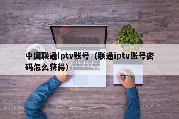 中国联通iptv账号（联通iptv账号密码怎么获得） 第1张
