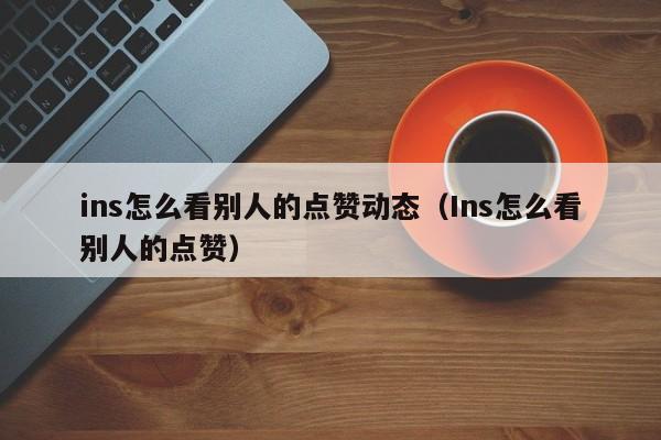 ins怎么看别人的点赞动态（Ins怎么看别人的点赞） 第1张