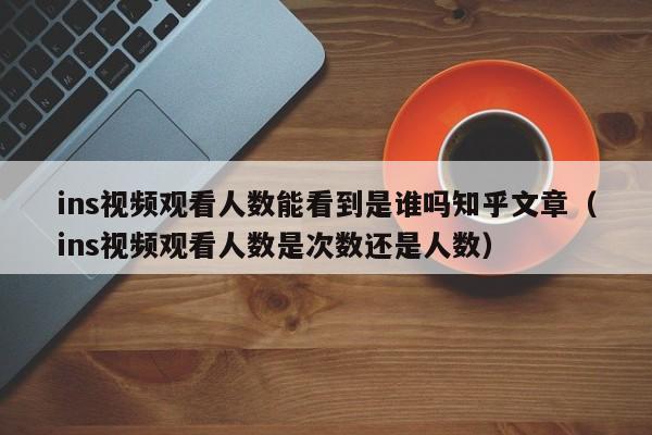 ins视频观看人数能看到是谁吗知乎文章（ins视频观看人数是次数还是人数） 第1张