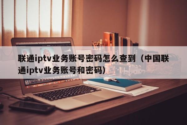 联通iptv业务账号密码怎么查到（中国联通iptv业务账号和密码） 第1张