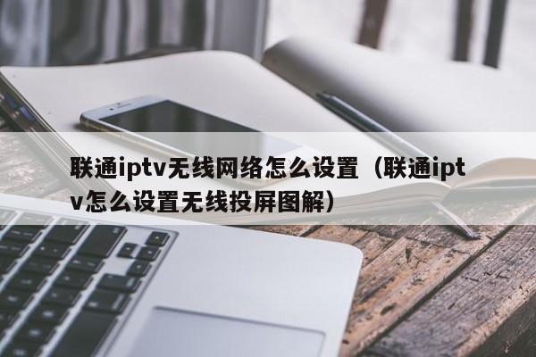 联通iptv无线网络怎么设置（联通iptv怎么设置无线投屏图解） 第1张