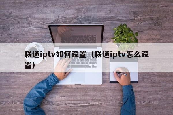 联通iptv如何设置（联通iptv怎么设置） 第1张