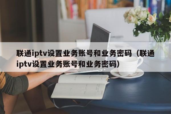 联通iptv设置业务账号和业务密码（联通iptv设置业务账号和业务密码） 第1张