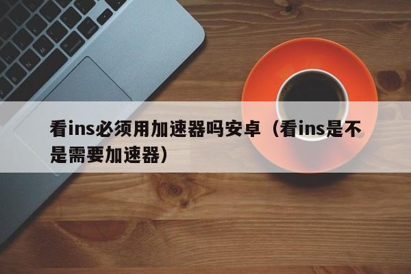 看ins必须用加速器吗安卓（看ins是不是需要加速器） 第1张