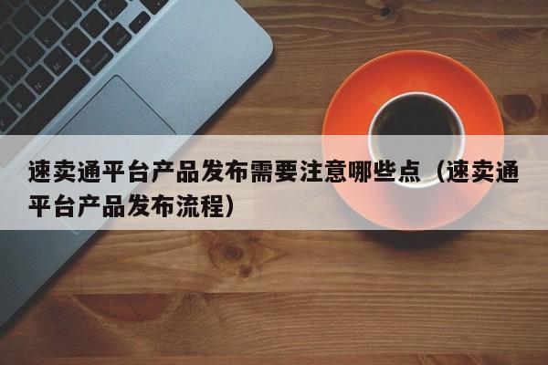 速卖通平台产品发布需要注意哪些点（速卖通平台产品发布流程） 第1张