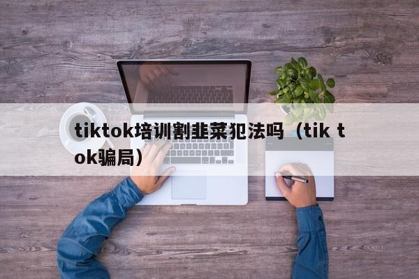 tiktok培训割韭菜犯法吗（tik tok骗局） 第1张