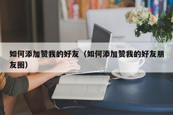 如何添加赞我的好友（如何添加赞我的好友朋友圈） 第1张