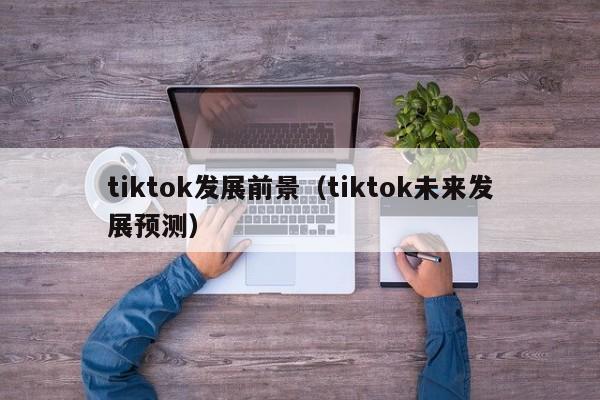 tiktok发展前景（tiktok未来发展预测） 第1张