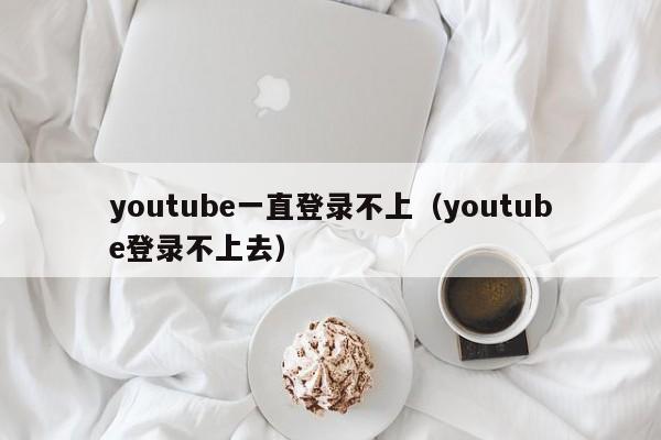 youtube一直登录不上（youtube登录不上去） 第1张