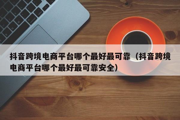抖音跨境电商平台哪个最好最可靠（抖音跨境电商平台哪个最好最可靠安全） 第1张