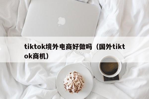 tiktok境外电商好做吗（国外tiktok商机） 第1张
