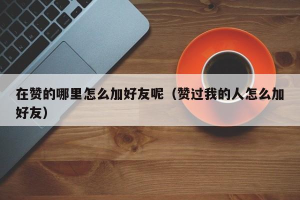 在赞的哪里怎么加好友呢（赞过我的人怎么加好友） 第1张