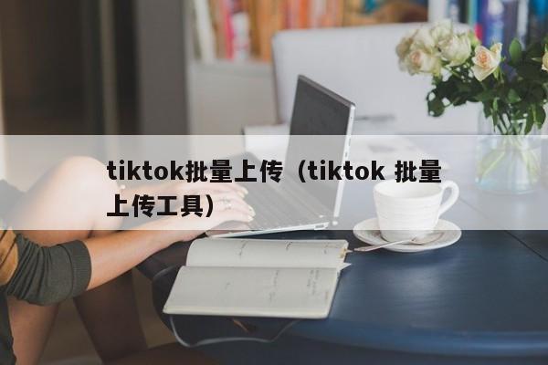 tiktok批量上传（tiktok 批量上传工具） 第1张