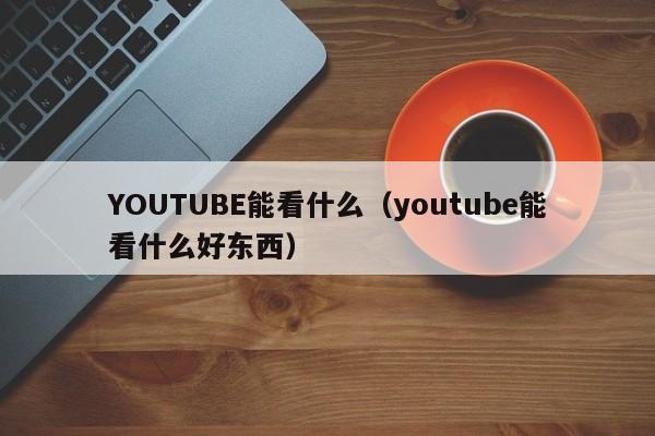 YOUTUBE能看什么（youtube能看什么好东西） 第1张