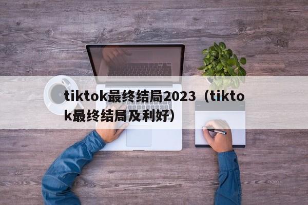 tiktok最终结局2023（tiktok最终结局及利好） 第1张