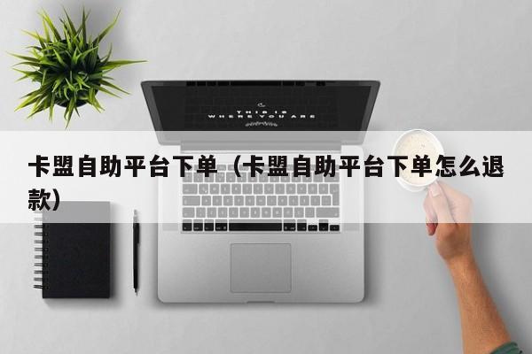 卡盟自助平台下单（卡盟自助平台下单怎么退款） 第1张