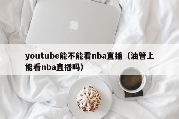 youtube能不能看nba直播（油管上能看nba直播吗） 第1张