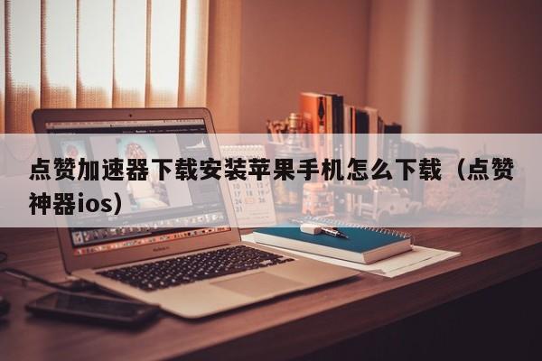 点赞加速器下载安装苹果手机怎么下载（点赞神器ios） 第1张