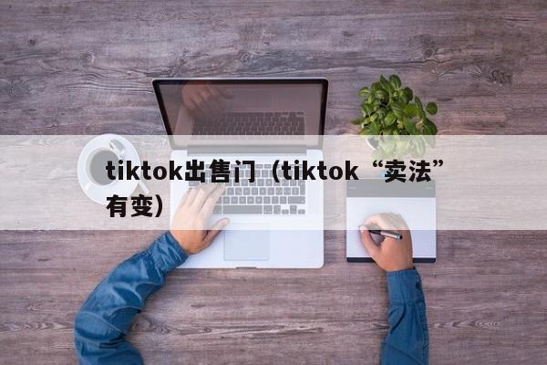 tiktok出售门（tiktok“卖法”有变） 第1张