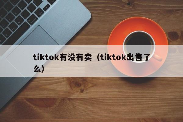 tiktok有没有卖（tiktok出售了么） 第1张