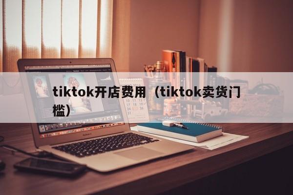 tiktok开店费用（tiktok卖货门槛） 第1张