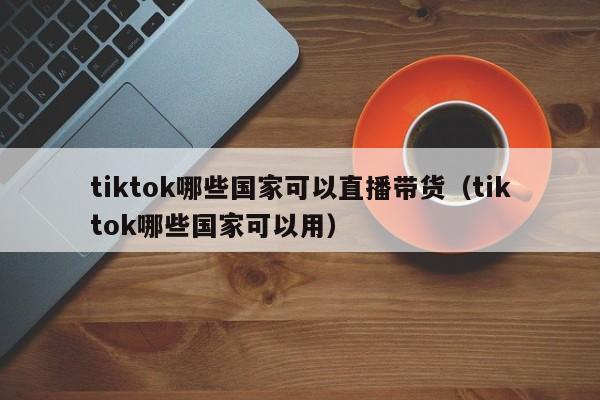 tiktok哪些国家可以直播带货（tiktok哪些国家可以用） 第1张