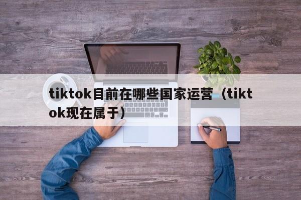 tiktok目前在哪些国家运营（tiktok现在属于） 第1张