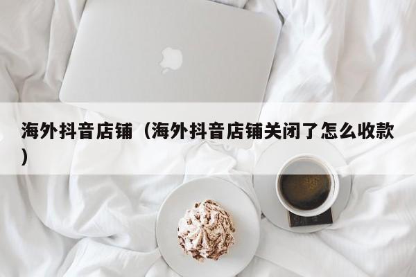 海外抖音店铺（海外抖音店铺关闭了怎么收款） 第1张