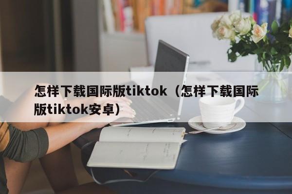 怎样下载国际版tiktok（怎样下载国际版tiktok安卓） 第1张