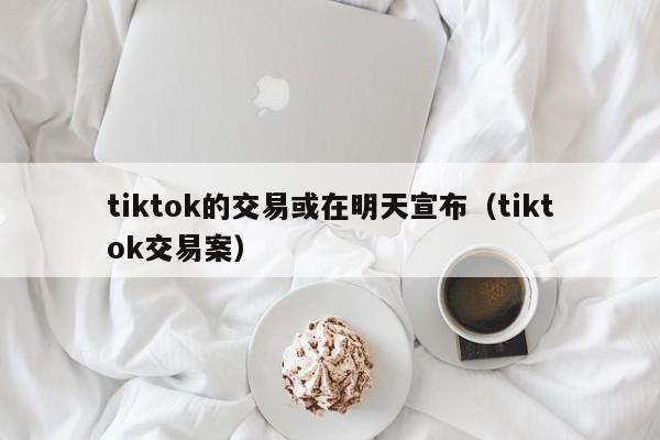 tiktok的交易或在明天宣布（tiktok交易案） 第1张