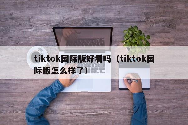 tiktok国际版好看吗（tiktok国际版怎么样了） 第1张