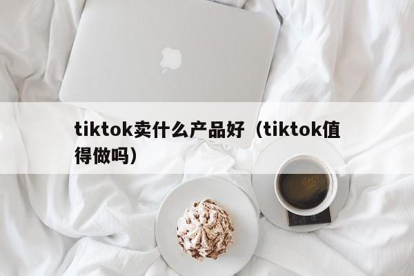 tiktok卖什么产品好（tiktok值得做吗） 第1张