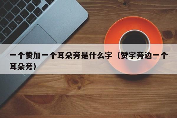 一个赞加一个耳朵旁是什么字（赞字旁边一个耳朵旁） 第1张