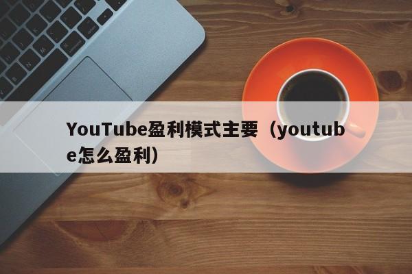 YouTube盈利模式主要（youtube怎么盈利） 第1张