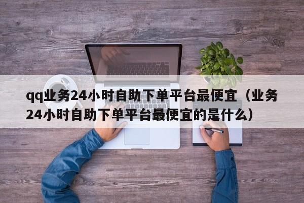 qq业务24小时自助下单平台最便宜（业务24小时自助下单平台最便宜的是什么） 第1张