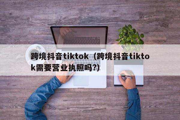 跨境抖音tiktok（跨境抖音tiktok需要营业执照吗?） 第1张