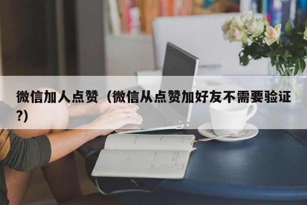 微信加人点赞（微信从点赞加好友不需要验证?） 第1张