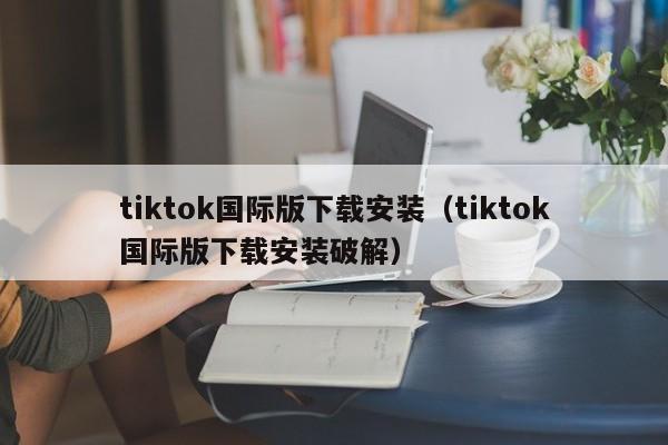 tiktok国际版下载安装（tiktok国际版下载安装破解） 第1张