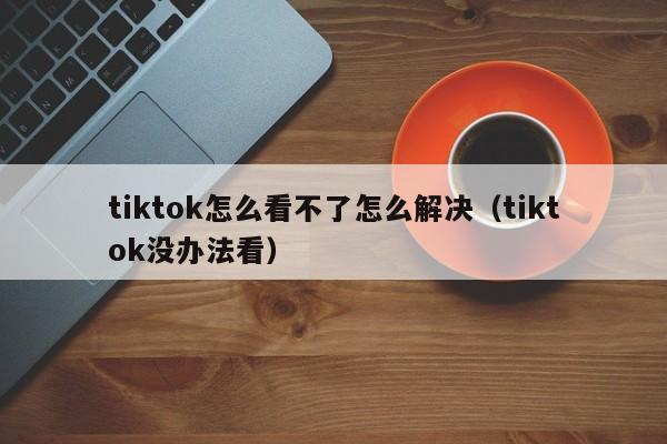 tiktok怎么看不了怎么解决（tiktok没办法看） 第1张