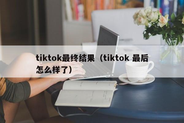 tiktok最终结果（tiktok 最后怎么样了） 第1张