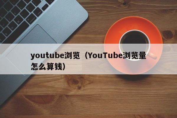 youtube浏览（YouTube浏览量怎么算钱） 第1张