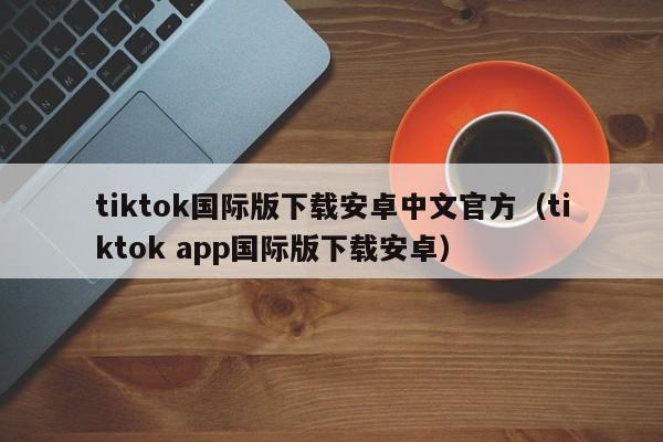 tiktok国际版下载安卓中文官方（tiktok app国际版下载安卓） 第1张